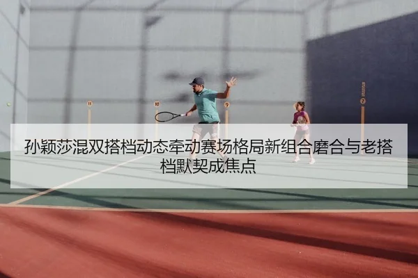 孙颖莎混双搭档动态牵动赛场格局新组合磨合与老搭档默契成焦点